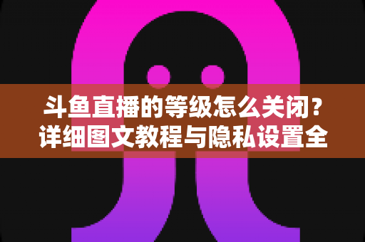 斗鱼直播的等级怎么关闭？详细图文教程与隐私设置全解析，轻松隐藏等级标识