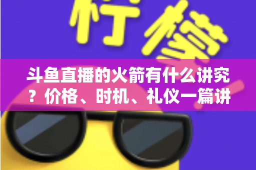 斗鱼直播的火箭有什么讲究？价格、时机、礼仪一篇讲透的送礼避坑指南