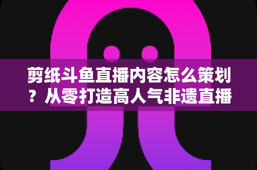 剪纸斗鱼直播内容怎么策划？从零打造高人气非遗直播间的完整方案