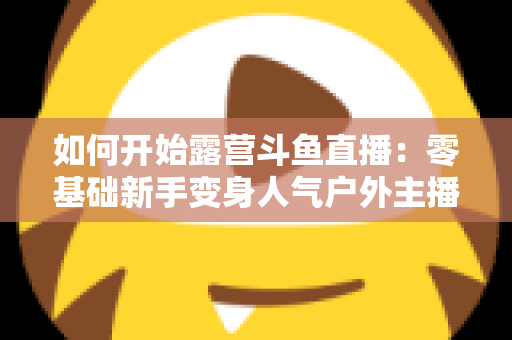 如何开始露营斗鱼直播:零基础新手变身人气户外主播的完整实战指南 如何开始露营斗鱼直播:零基础新手变身人气户外主播的完整实战指南