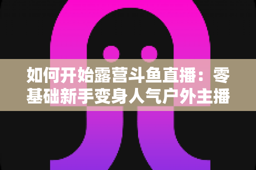 如何开始露营斗鱼直播：零基础新手变身人气户外主播的完整实战指南
