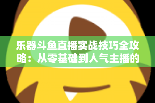 乐器斗鱼直播实战技巧全攻略:从零基础到人气主播的进阶秘籍 乐器斗鱼直播实战技巧全攻略:从零基础到人气主播的进阶秘籍