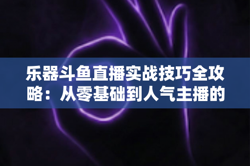 乐器斗鱼直播实战技巧全攻略:从零基础到人气主播的进阶秘籍 乐器斗鱼直播实战技巧全攻略:从零基础到人气主播的进阶秘籍