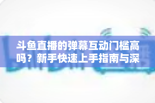 斗鱼直播的弹幕互动门槛高吗?新手快速上手指南与深度解析 斗鱼直播的弹幕互动门槛高吗?新手快速上手指南与深度解析