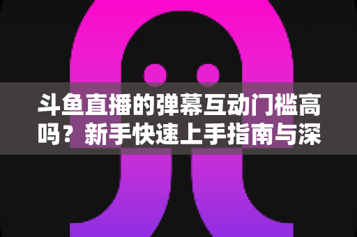 斗鱼直播的弹幕互动门槛高吗？新手快速上手指南与深度解析
