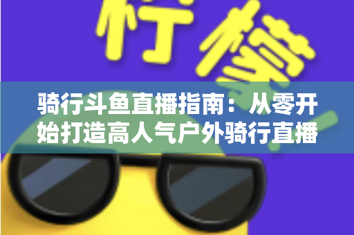 骑行斗鱼直播指南：从零开始打造高人气户外骑行直播间的完整攻略
