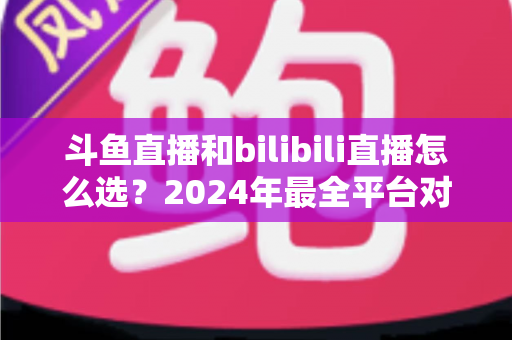 斗鱼直播和bilibili直播怎么选？2024年最全平台对比指南帮你做出明智决定