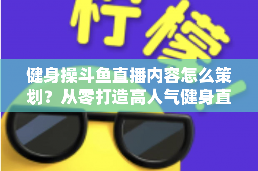 健身操斗鱼直播内容怎么策划？从零打造高人气健身直播间的完整方案