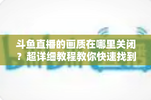 斗鱼直播的画质在哪里关闭?超详细教程教你快速找到画质设置入口,看直播更省流量更流畅 斗鱼直播的画质在哪里关闭?超详细教程教你快速找到画质设置入口,看直播更省流量更流畅