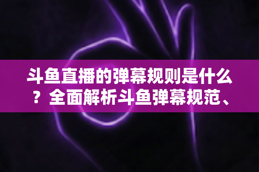 斗鱼直播的弹幕规则是什么？全面解析斗鱼弹幕规范、违禁内容与互动礼仪的完整指南