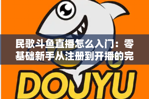 民歌斗鱼直播怎么入门：零基础新手从注册到开播的完整攻略，快速打造高人气民歌直播间