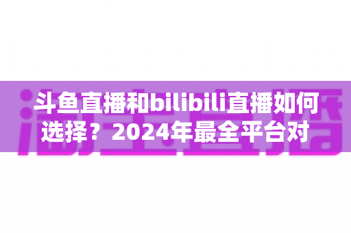 斗鱼直播和bilibili直播如何选择?2024年最全平台对比指南帮你找到最适合的直播家园 斗鱼直播和bilibili直播如何选择?2024年最全平台对比指南帮你找到最适合的直播家园