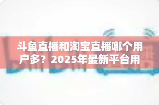 斗鱼直播和淘宝直播哪个用户多?2025年最新平台用户规模深度对比全解析 斗鱼直播和淘宝直播哪个用户多?2025年最新平台用户规模深度对比全解析
