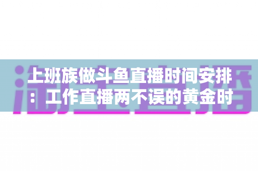 上班族做斗鱼直播时间安排:工作直播两不误的黄金时间表与实战指南 上班族做斗鱼直播时间安排:工作直播两不误的黄金时间表与实战指南