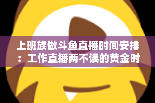 上班族做斗鱼直播时间安排：工作直播两不误的黄金时间表与实战指南