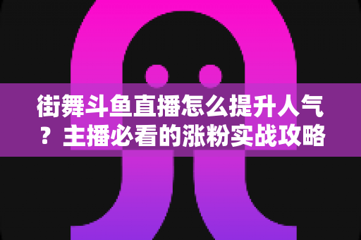 街舞斗鱼直播怎么提升人气？主播必看的涨粉实战攻略全解析