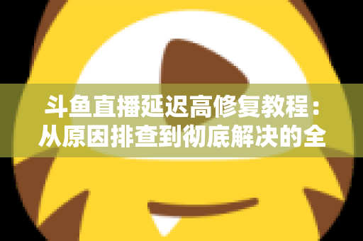 斗鱼直播延迟高修复教程:从原因排查到彻底解决的全方位优化指南 斗鱼直播延迟高修复教程:从原因排查到彻底解决的全方位优化指南