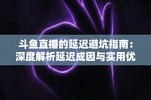 斗鱼直播的延迟避坑指南：深度解析延迟成因与实用优化技巧，让卡顿彻底远离你的直播间
