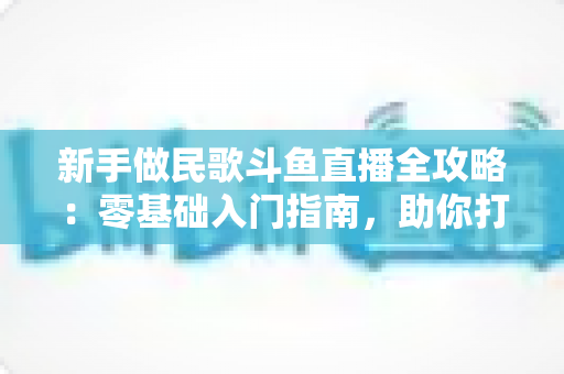 新手做民歌斗鱼直播全攻略:零基础入门指南,助你打造高人气民歌直播间 新手做民歌斗鱼直播全攻略:零基础入门指南,助你打造高人气民歌直播间