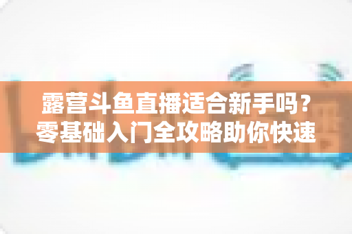 露营斗鱼直播适合新手吗？零基础入门全攻略助你快速开播涨粉