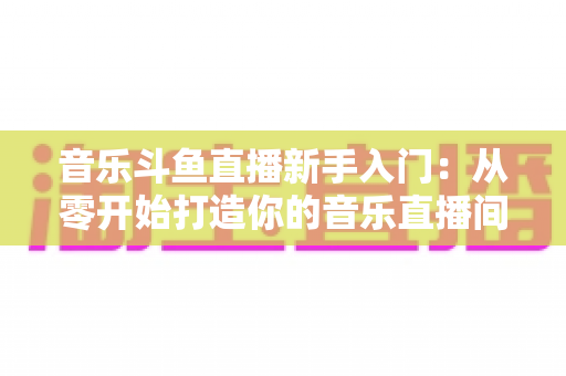 音乐斗鱼直播新手入门:从零开始打造你的音乐直播间全攻略 音乐斗鱼直播新手入门:从零开始打造你的音乐直播间全攻略