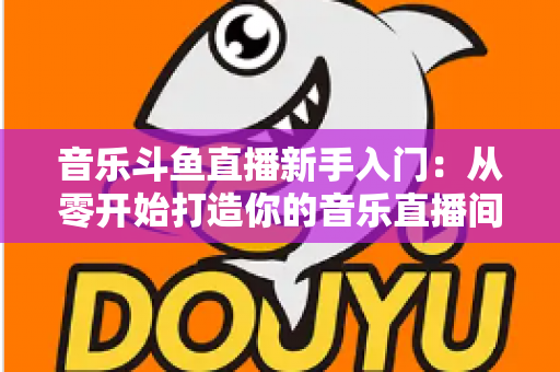 音乐斗鱼直播新手入门:从零开始打造你的音乐直播间全攻略 音乐斗鱼直播新手入门:从零开始打造你的音乐直播间全攻略