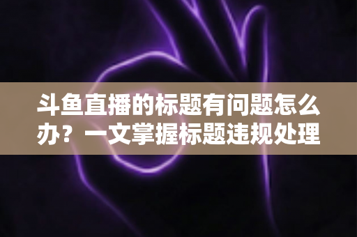 斗鱼直播的标题有问题怎么办?一文掌握标题违规处理方法与避坑指南 斗鱼直播的标题有问题怎么办?一文掌握标题违规处理方法与避坑指南