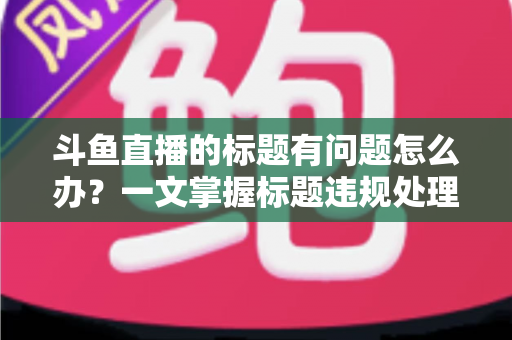 斗鱼直播的标题有问题怎么办？一文掌握标题违规处理方法与避坑指南