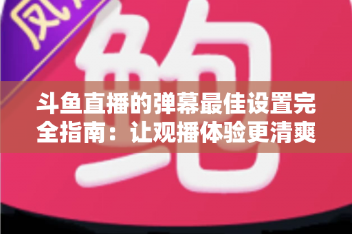 斗鱼直播的弹幕最佳设置完全指南：让观播体验更清爽舒适的核心技巧