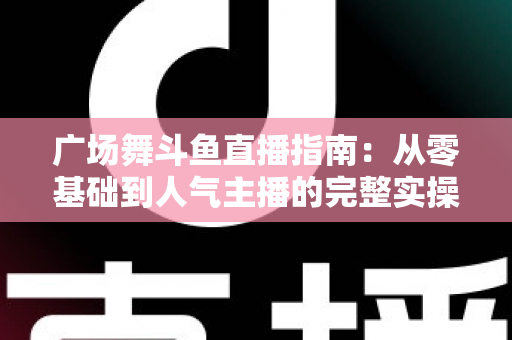 广场舞斗鱼直播指南:从零基础到人气主播的完整实操攻略 广场舞斗鱼直播指南:从零基础到人气主播的完整实操攻略