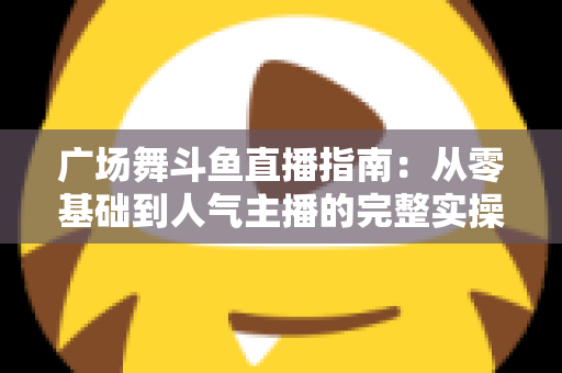 广场舞斗鱼直播指南：从零基础到人气主播的完整实操攻略
