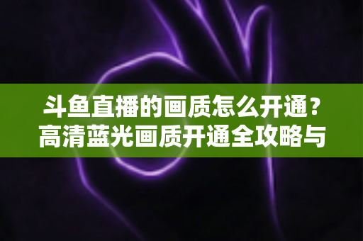 斗鱼直播的画质怎么开通?高清蓝光画质开通全攻略与实用技巧 斗鱼直播的画质怎么开通?高清蓝光画质开通全攻略与实用技巧