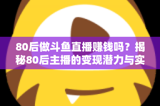 80后做斗鱼直播赚钱吗？揭秘80后主播的变现潜力与实战攻略