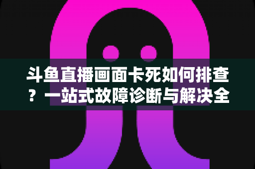斗鱼直播画面卡死如何排查？一站式故障诊断与解决全攻略帮你快速恢复流畅观影体验