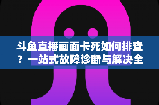 斗鱼直播画面卡死如何排查？一站式故障诊断与解决全攻略帮你快速恢复流畅观影体验