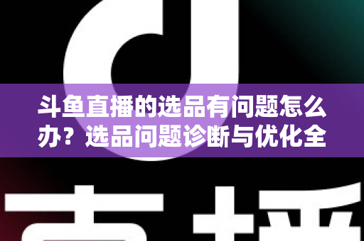 斗鱼直播的选品有问题怎么办？选品问题诊断与优化全攻略