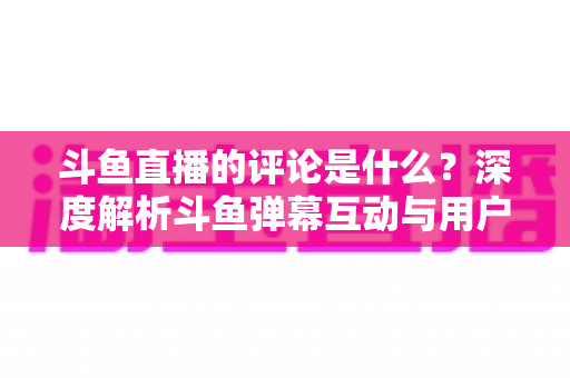 斗鱼直播的评论是什么?深度解析斗鱼弹幕互动与用户真实评价全攻略 斗鱼直播的评论是什么?深度解析斗鱼弹幕互动与用户真实评价全攻略