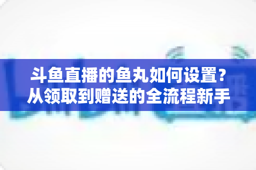 斗鱼直播的鱼丸如何设置？从领取到赠送的全流程新手实用指南