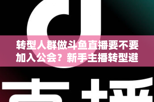 转型人群做斗鱼直播要不要加入公会？新手主播转型避坑全指南