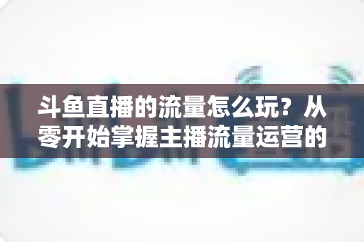 斗鱼直播的流量怎么玩？从零开始掌握主播流量运营的实战指南与增长秘籍