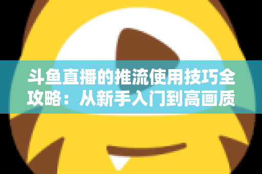 斗鱼直播的推流使用技巧全攻略：从新手入门到高画质的完整实战指南