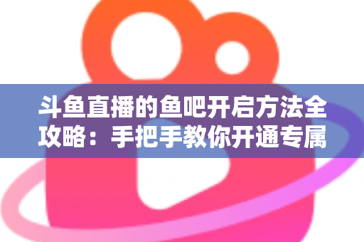 斗鱼直播的鱼吧开启方法全攻略：手把手教你开通专属粉丝社区，快速提升直播间人气与互动氛围