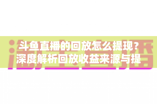 斗鱼直播的回放怎么提现？深度解析回放收益来源与提现全流程实用指南
