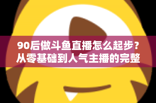 90后做斗鱼直播怎么起步?从零基础到人气主播的完整实战指南 90后做斗鱼直播怎么起步?从零基础到人气主播的完整实战指南