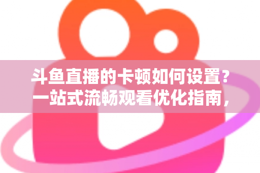 斗鱼直播的卡顿如何设置？一站式流畅观看优化指南，彻底告别卡屏缓冲烦恼