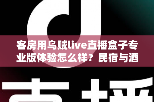 客房用乌贼live直播盒子专业版体验怎么样？民宿与酒店客房娱乐升级的深度评测指南