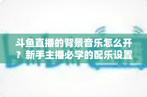 斗鱼直播的背景音乐怎么开？新手主播必学的配乐设置全流程攻略与避坑指南