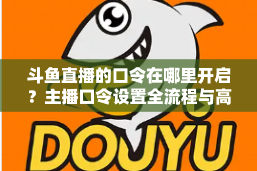 斗鱼直播的口令在哪里开启？主播口令设置全流程与高频问题一文学会