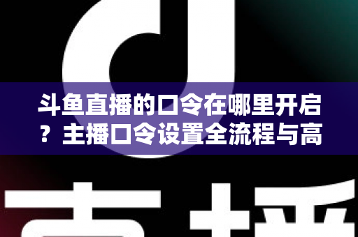 斗鱼直播的口令在哪里开启？主播口令设置全流程与高频问题一文学会