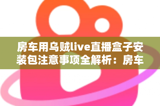 房车用乌贼live直播盒子安装包注意事项全解析：房车旅行直播新手必读的安全安装指南与避坑手册